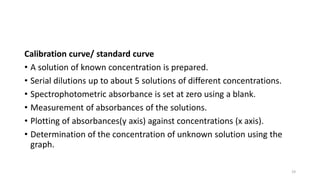 Calibration curve/ standard curve
• A solution of known concentration is prepared.
• Serial dilutions up to about 5 solutions of different concentrations.
• Spectrophotometric absorbance is set at zero using a blank.
• Measurement of absorbances of the solutions.
• Plotting of absorbances(y axis) against concentrations (x axis).
• Determination of the concentration of unknown solution using the
graph.
19
 