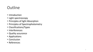 Outline
• Introduction
• Light spectroscopy
• Principles of light Absorption
• Principles of Spectrophotometry
• Classifications/Types
• Interferences
• Quality assurance
• Applications
• Conclusion
• References
2
 