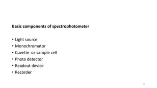 Basic components of spectrophotometer
• Light source
• Monochromator
• Cuvette or sample cell
• Photo detector
• Readout device
• Recorder
22
 