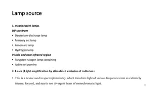 Lamp source
1. Incandescent lamps
UV spectrum
• Deuterium-discharge lamp
• Mercury arc lamp
• Xenon arc lamp
• Hydrogen lamp
Visible and near infrared region
• Tungsten halogen lamp containing
• iodine or bromine
2. Laser (Light amplification by stimulated emission of radiation)
• This is a device used in spectrophotometry, which transform light of various frequencies into an extremely
intense, focused, and nearly non divergent beam of monochromatic light. 24
 