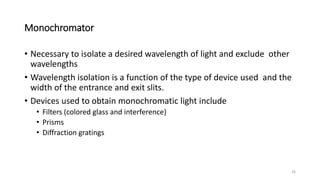 Monochromator
• Necessary to isolate a desired wavelength of light and exclude other
wavelengths
• Wavelength isolation is a function of the type of device used and the
width of the entrance and exit slits.
• Devices used to obtain monochromatic light include
• Filters (colored glass and interference)
• Prisms
• Diffraction gratings
26
 