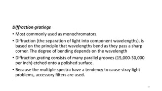 Diffraction gratings
• Most commonly used as monochromators.
• Diffraction (the separation of light into component wavelengths), is
based on the principle that wavelengths bend as they pass a sharp
corner. The degree of bending depends on the wavelength
• Diffraction grating consists of many parallel grooves (15,000-30,000
per inch) etched onto a polished surface.
• Because the multiple spectra have a tendency to cause stray light
problems, accessory filters are used.
28
 