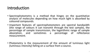 Introduction
• Spectrophotometry is a method that hinges on the quantitative
analysis of molecules depending on how much light is absorbed by
coloured compounds.
• Important features of spectrophotometers are spectral bandwidth
(the range of colours it can transmit through the test sample), the
percentage of sample transmission, the logarithmic range of sample
absorption, and sometimes a percentage of reflectance
measurement.
• Photometry is the measurement of the amount of luminous light
(luminous intensity) falling on a surface from a source.
3
 