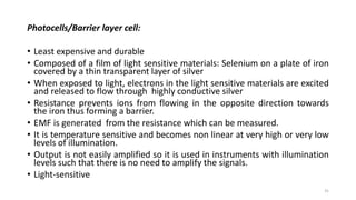 Photocells/Barrier layer cell:
• Least expensive and durable
• Composed of a film of light sensitive materials: Selenium on a plate of iron
covered by a thin transparent layer of silver
• When exposed to light, electrons in the light sensitive materials are excited
and released to flow through highly conductive silver
• Resistance prevents ions from flowing in the opposite direction towards
the iron thus forming a barrier.
• EMF is generated from the resistance which can be measured.
• It is temperature sensitive and becomes non linear at very high or very low
levels of illumination.
• Output is not easily amplified so it is used in instruments with illumination
levels such that there is no need to amplify the signals.
• Light-sensitive
31
 