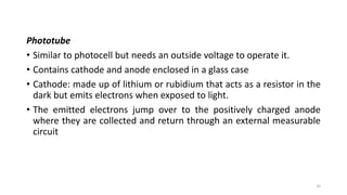 Phototube
• Similar to photocell but needs an outside voltage to operate it.
• Contains cathode and anode enclosed in a glass case
• Cathode: made up of lithium or rubidium that acts as a resistor in the
dark but emits electrons when exposed to light.
• The emitted electrons jump over to the positively charged anode
where they are collected and return through an external measurable
circuit
32
 