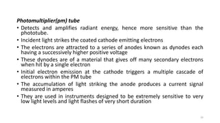Photomultiplier(pm) tube
• Detects and amplifies radiant energy, hence more sensitive than the
phototube.
• Incident light strikes the coated cathode emitting electrons
• The electrons are attracted to a series of anodes known as dynodes each
having a successively higher positive voltage
• These dynodes are of a material that gives off many secondary electrons
when hit by a single electron
• Initial electron emission at the cathode triggers a multiple cascade of
electrons within the PM tube
• The accumulation of light striking the anode produces a current signal
measured in amperes
• They are used in instruments designed to be extremely sensitive to very
low light levels and light flashes of very short duration
33
 