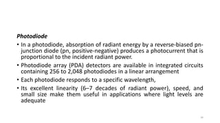 Photodiode
• In a photodiode, absorption of radiant energy by a reverse-biased pn-
junction diode (pn, positive-negative) produces a photocurrent that is
proportional to the incident radiant power.
• Photodiode array (PDA) detectors are available in integrated circuits
containing 256 to 2,048 photodiodes in a linear arrangement
• Each photodiode responds to a specific wavelength,
• Its excellent linearity (6–7 decades of radiant power), speed, and
small size make them useful in applications where light levels are
adequate
34
 