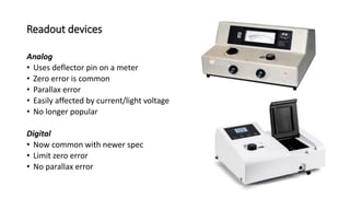 Readout devices
Analog
• Uses deflector pin on a meter
• Zero error is common
• Parallax error
• Easily affected by current/light voltage
• No longer popular
Digital
• Now common with newer spec
• Limit zero error
• No parallax error
35
 