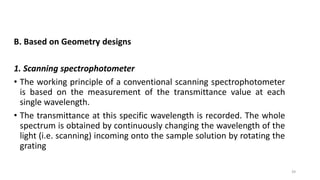 39
B. Based on Geometry designs
1. Scanning spectrophotometer
• The working principle of a conventional scanning spectrophotometer
is based on the measurement of the transmittance value at each
single wavelength.
• The transmittance at this specific wavelength is recorded. The whole
spectrum is obtained by continuously changing the wavelength of the
light (i.e. scanning) incoming onto the sample solution by rotating the
grating
 