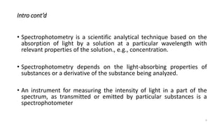 Intro cont’d
• Spectrophotometry is a scientific analytical technique based on the
absorption of light by a solution at a particular wavelength with
relevant properties of the solution., e.g., concentration.
• Spectrophotometry depends on the light-absorbing properties of
substances or a derivative of the substance being analyzed.
• An instrument for measuring the intensity of light in a part of the
spectrum, as transmitted or emitted by particular substances is a
spectrophotometer
4
 