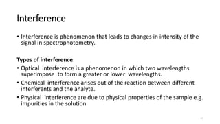 Interference
• Interference is phenomenon that leads to changes in intensity of the
signal in spectrophotometry.
Types of interference
• Optical interference is a phenomenon in which two wavelengths
superimpose to form a greater or lower wavelengths.
• Chemical interference arises out of the reaction between different
interferents and the analyte.
• Physical interference are due to physical properties of the sample e.g.
impurities in the solution
47
 