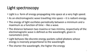 Light spectroscopy
• Light is a form of energy propagating into space at a very high speed.
• As an electromagnetic wave travelling into space – it is radiant energy.
• The energy of light oscillates periodically between a minimum and a
maximum as a function of time – like a wave.
• The distance between two maxima or two minima, respectively of the
electromagnetic wave is defined as the wavelength, given in
nanometers (nm).
• Light behaves like discrete energy packets called photons whose
energy is inversely proportional to the wavelength
• The shorter the wavelength, the higher the energy
5
 