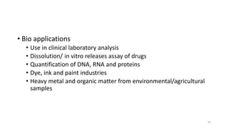 • Bio applications
• Use in clinical laboratory analysis
• Dissolution/ in vitro releases assay of drugs
• Quantification of DNA, RNA and proteins
• Dye, ink and paint industries
• Heavy metal and organic matter from environmental/agricultural
samples
50
 