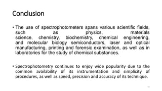 Conclusion
• The use of spectrophotometers spans various scientific fields,
such as physics, materials
science, chemistry, biochemistry, chemical engineering,
and molecular biology semiconductors, laser and optical
manufacturing, printing and forensic examination, as well as in
laboratories for the study of chemical substances.
• Spectrophotometry continues to enjoy wide popularity due to the
common availability of its instrumentation and simplicity of
procedures, as well as speed, precision and accuracy of its technique.
52
 