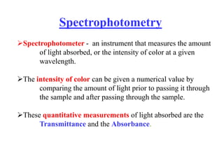 Spectrophotometry
Spectrophotometer - an instrument that measures the amount
of light absorbed, or the intensity of color at a given
wavelength.
The intensity of color can be given a numerical value by
comparing the amount of light prior to passing it through
the sample and after passing through the sample.
These quantitative measurements of light absorbed are the
Transmittance and the Absorbance.
 