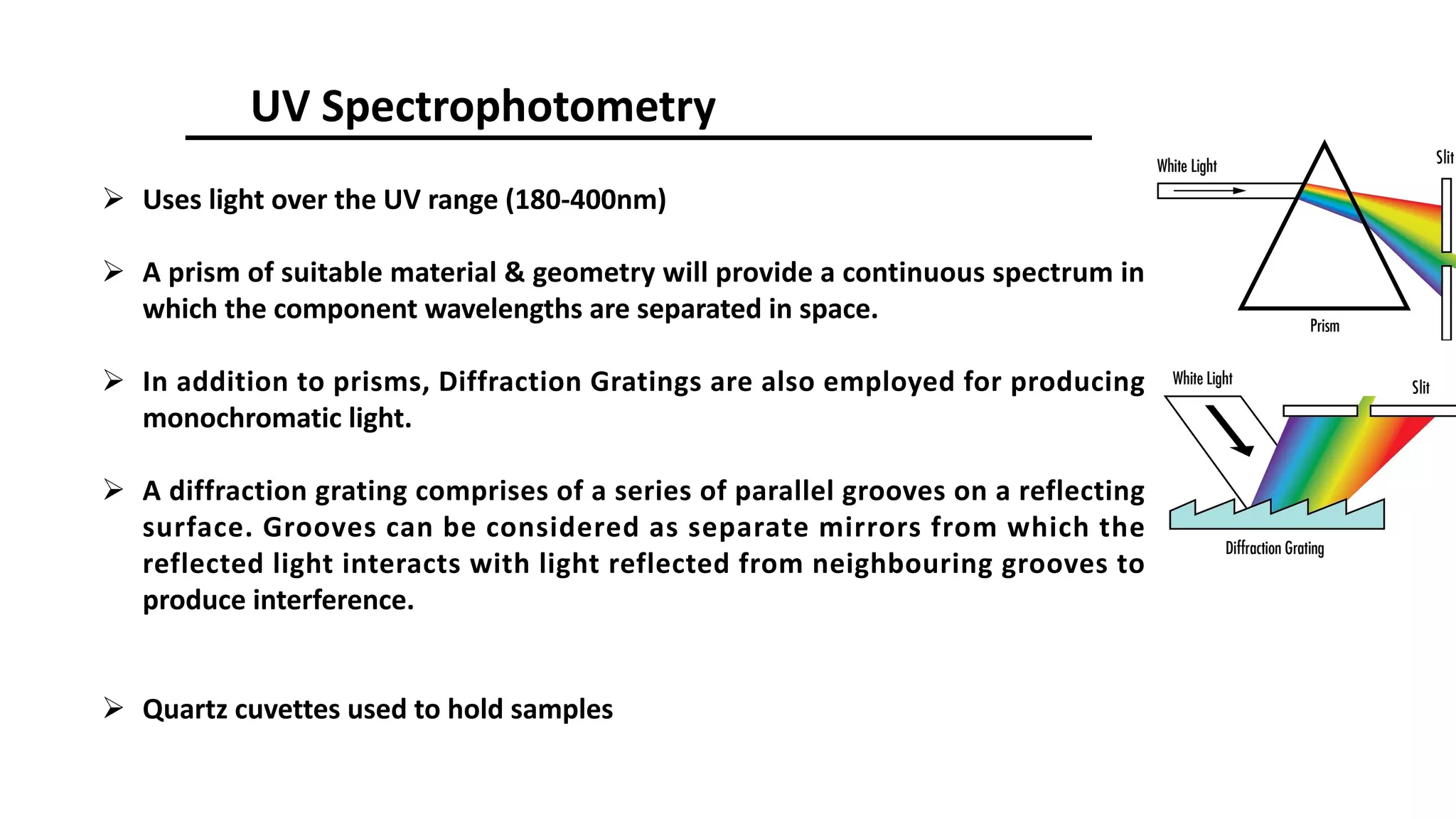 UV Spectrophotometry
Ø Uses light over the UV range (180-400nm)
Ø A prism of suitable material & geometry will provide a continuous spectrum in
which the component wavelengths are separated in space.
Ø In addition to prisms, Diffraction Gratings are also employed for producing
monochromatic light.
Ø A diffraction grating comprises of a series of parallel grooves on a reflecting
surface. Grooves can be considered as separate mirrors from which the
reflected light interacts with light reflected from neighbouring grooves to
produce interference.
Ø Quartz cuvettes used to hold samples
 
