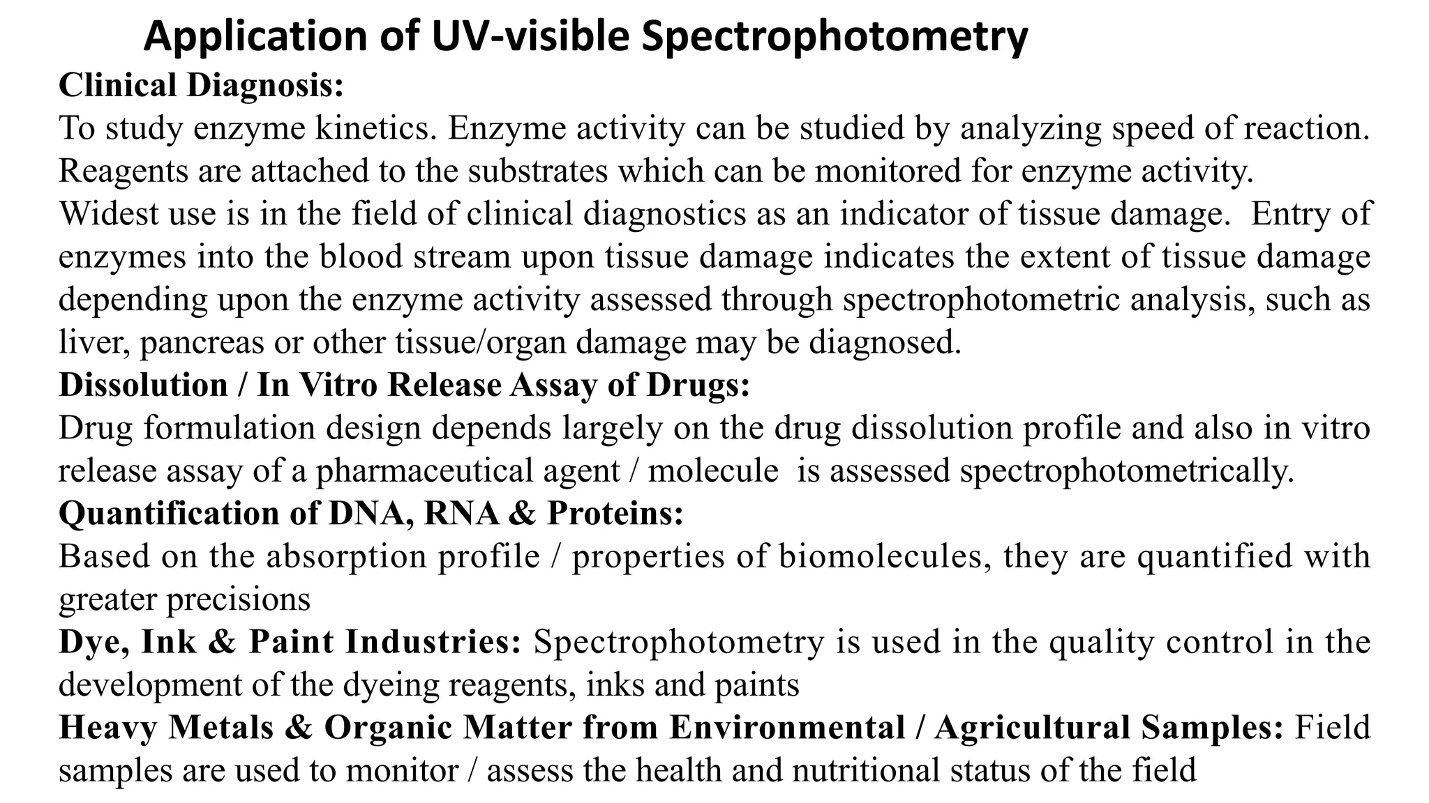 Application of UV-visible Spectrophotometry
Clinical Diagnosis:
To study enzyme kinetics. Enzyme activity can be studied by analyzing speed of reaction.
Reagents are attached to the substrates which can be monitored for enzyme activity.
Widest use is in the field of clinical diagnostics as an indicator of tissue damage. Entry of
enzymes into the blood stream upon tissue damage indicates the extent of tissue damage
depending upon the enzyme activity assessed through spectrophotometric analysis, such as
liver, pancreas or other tissue/organ damage may be diagnosed.
Dissolution / In Vitro Release Assay of Drugs:
Drug formulation design depends largely on the drug dissolution profile and also in vitro
release assay of a pharmaceutical agent / molecule is assessed spectrophotometrically.
Quantification of DNA, RNA & Proteins:
Based on the absorption profile / properties of biomolecules, they are quantified with
greater precisions
Dye, Ink & Paint Industries: Spectrophotometry is used in the quality control in the
development of the dyeing reagents, inks and paints
Heavy Metals & Organic Matter from Environmental / Agricultural Samples: Field
samples are used to monitor / assess the health and nutritional status of the field
 