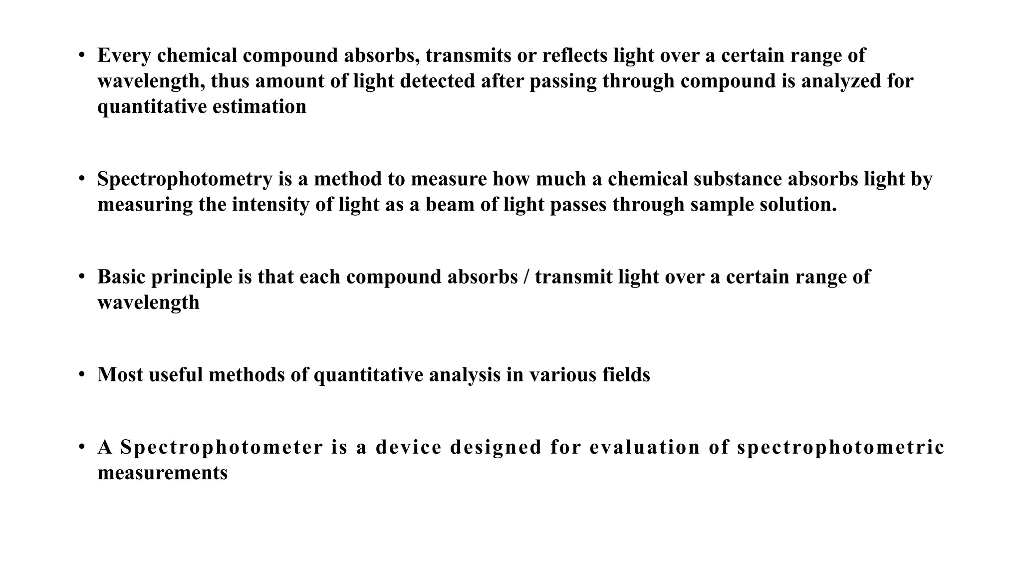 • Every chemical compound absorbs, transmits or reflects light over a certain range of
wavelength, thus amount of light detected after passing through compound is analyzed for
quantitative estimation
• Spectrophotometry is a method to measure how much a chemical substance absorbs light by
measuring the intensity of light as a beam of light passes through sample solution.
• Basic principle is that each compound absorbs / transmit light over a certain range of
wavelength
• Most useful methods of quantitative analysis in various fields
• A Spectrophotometer is a device designed for evaluation of spectrophotometric
measurements
 
