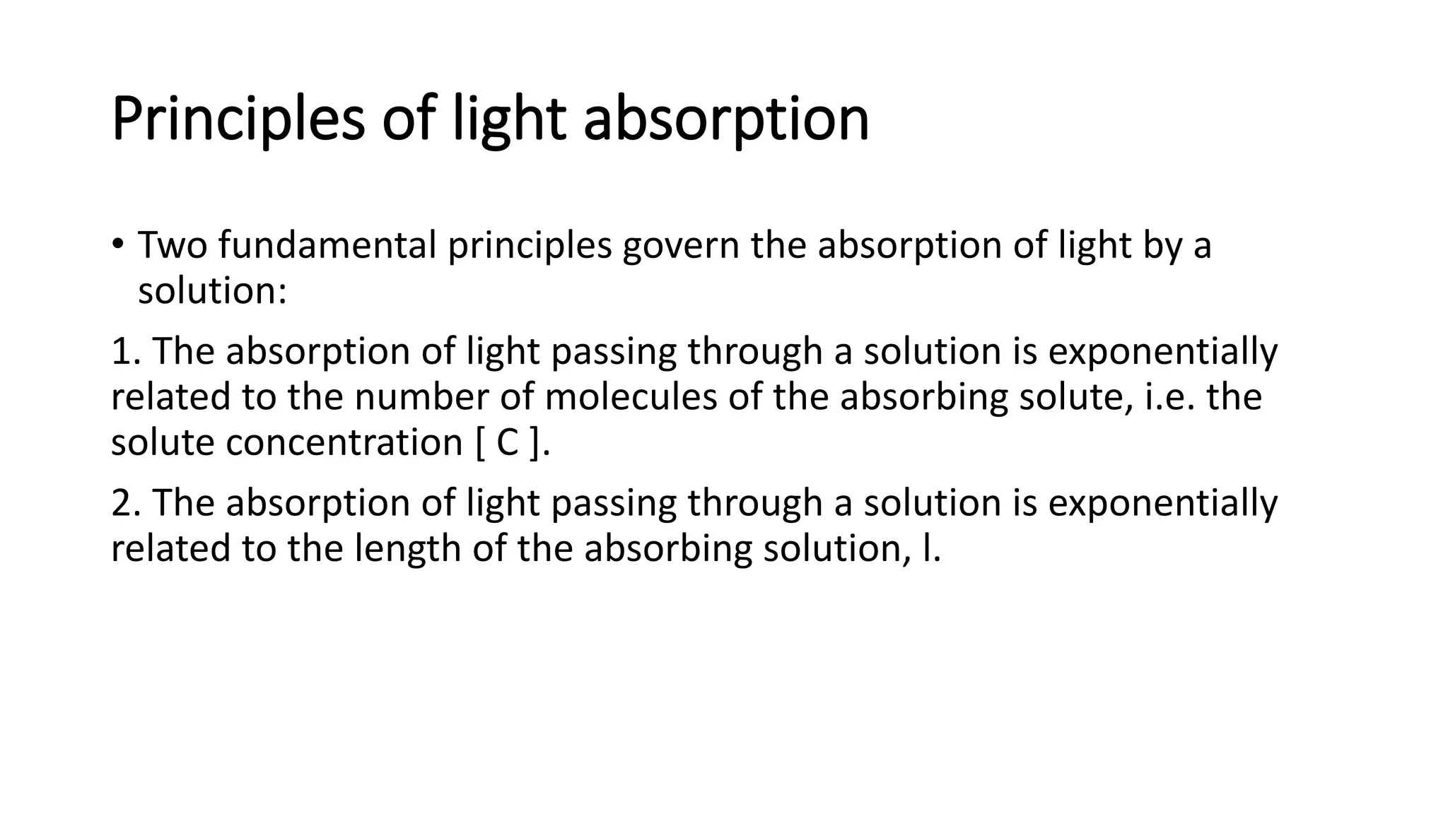 Principles of light absorption
• Two fundamental principles govern the absorption of light by a
solution:
1. The absorption of light passing through a solution is exponentially
related to the number of molecules of the absorbing solute, i.e. the
solute concentration [ C ].
2. The absorption of light passing through a solution is exponentially
related to the length of the absorbing solution, l.
 
