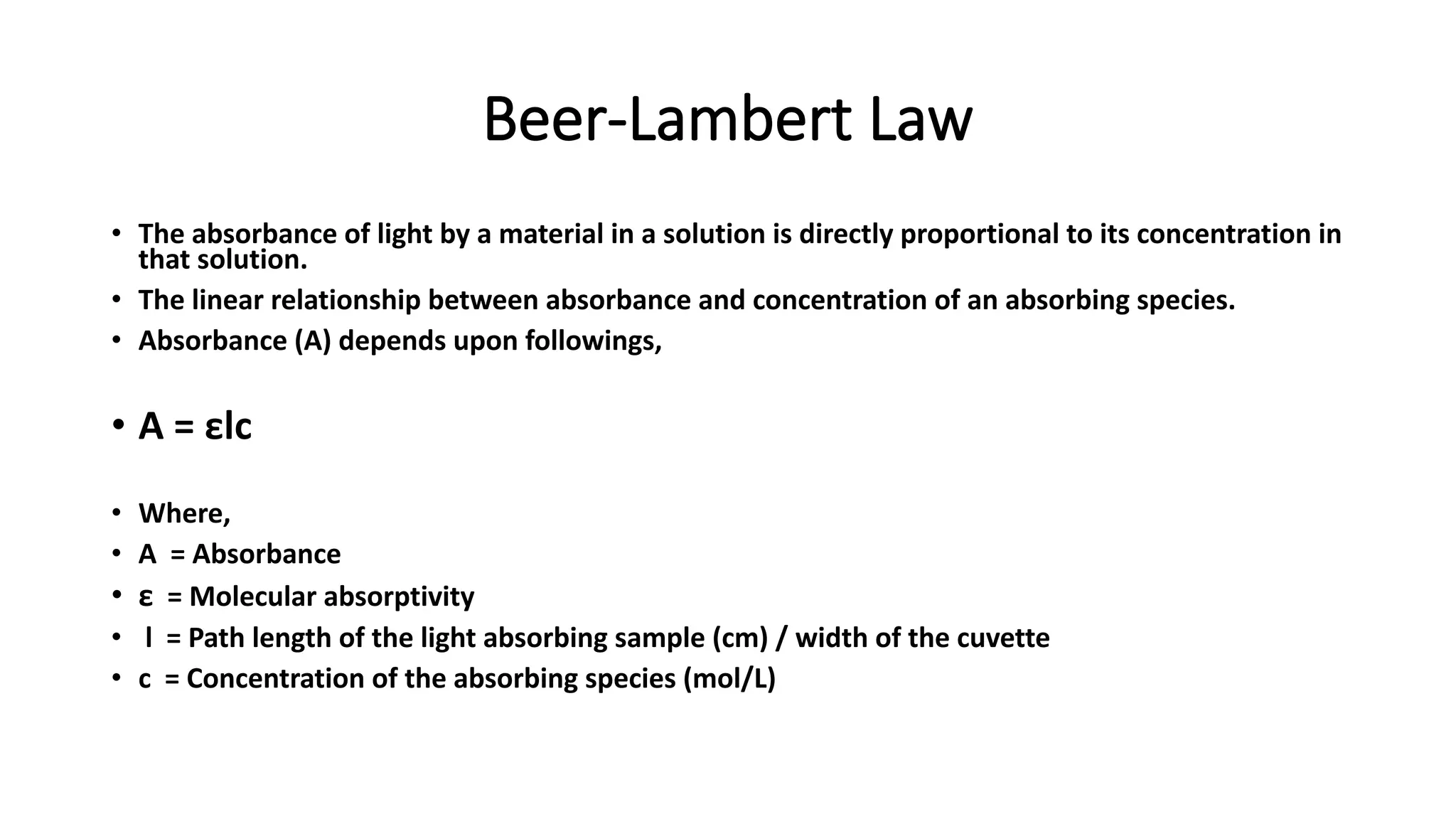 Beer-Lambert Law
• The absorbance of light by a material in a solution is directly proportional to its concentration in
that solution.
• The linear relationship between absorbance and concentration of an absorbing species.
• Absorbance (A) depends upon followings,
• A = εlc
• Where,
• A = Absorbance
• ε = Molecular absorptivity
• l = Path length of the light absorbing sample (cm) / width of the cuvette
• c = Concentration of the absorbing species (mol/L)
 