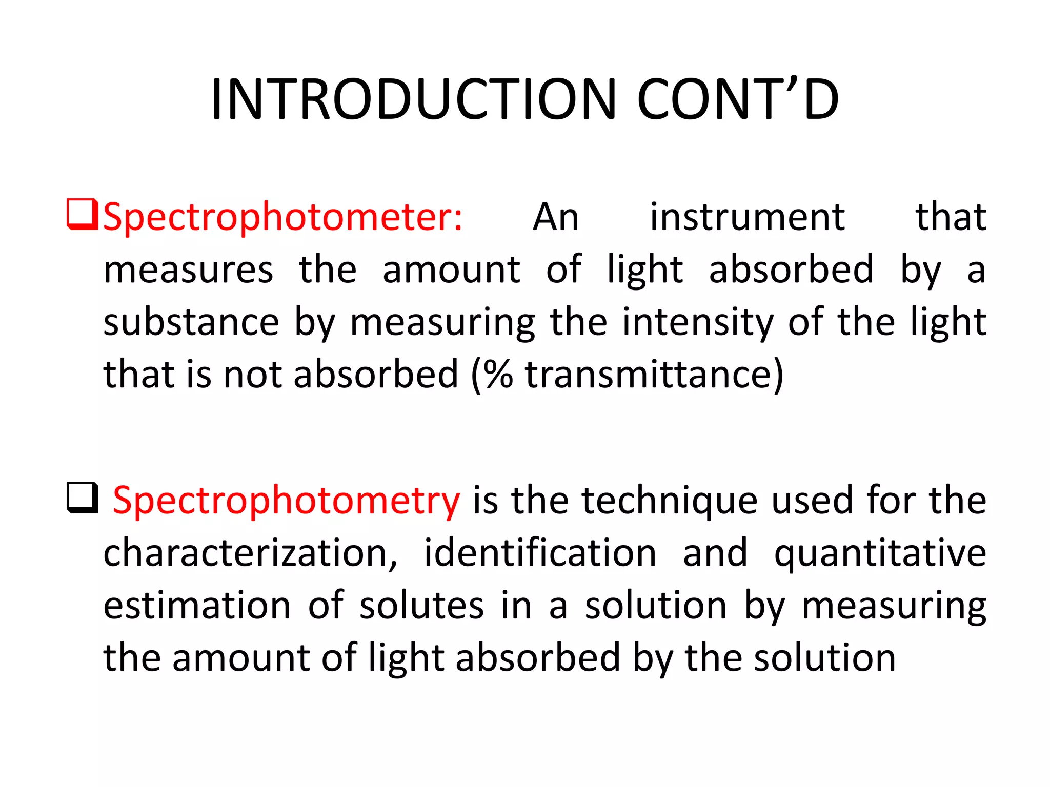 INTRODUCTION CONT’D
Spectrophotometer: An instrument that
measures the amount of light absorbed by a
substance by measuring the intensity of the light
that is not absorbed (% transmittance)
 Spectrophotometry is the technique used for the
characterization, identification and quantitative
estimation of solutes in a solution by measuring
the amount of light absorbed by the solution
 
