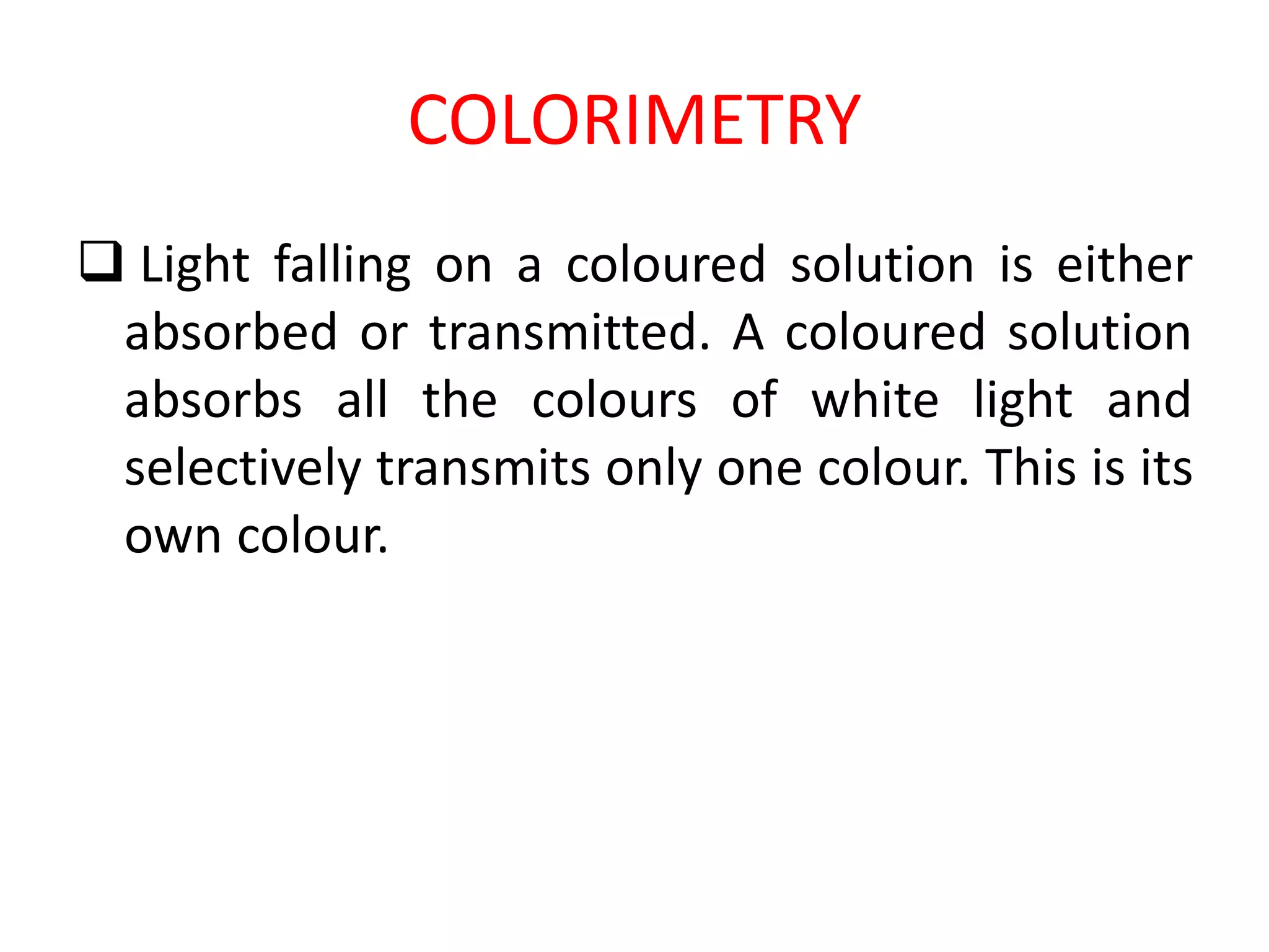 COLORIMETRY
 Light falling on a coloured solution is either
absorbed or transmitted. A coloured solution
absorbs all the colours of white light and
selectively transmits only one colour. This is its
own colour.
 