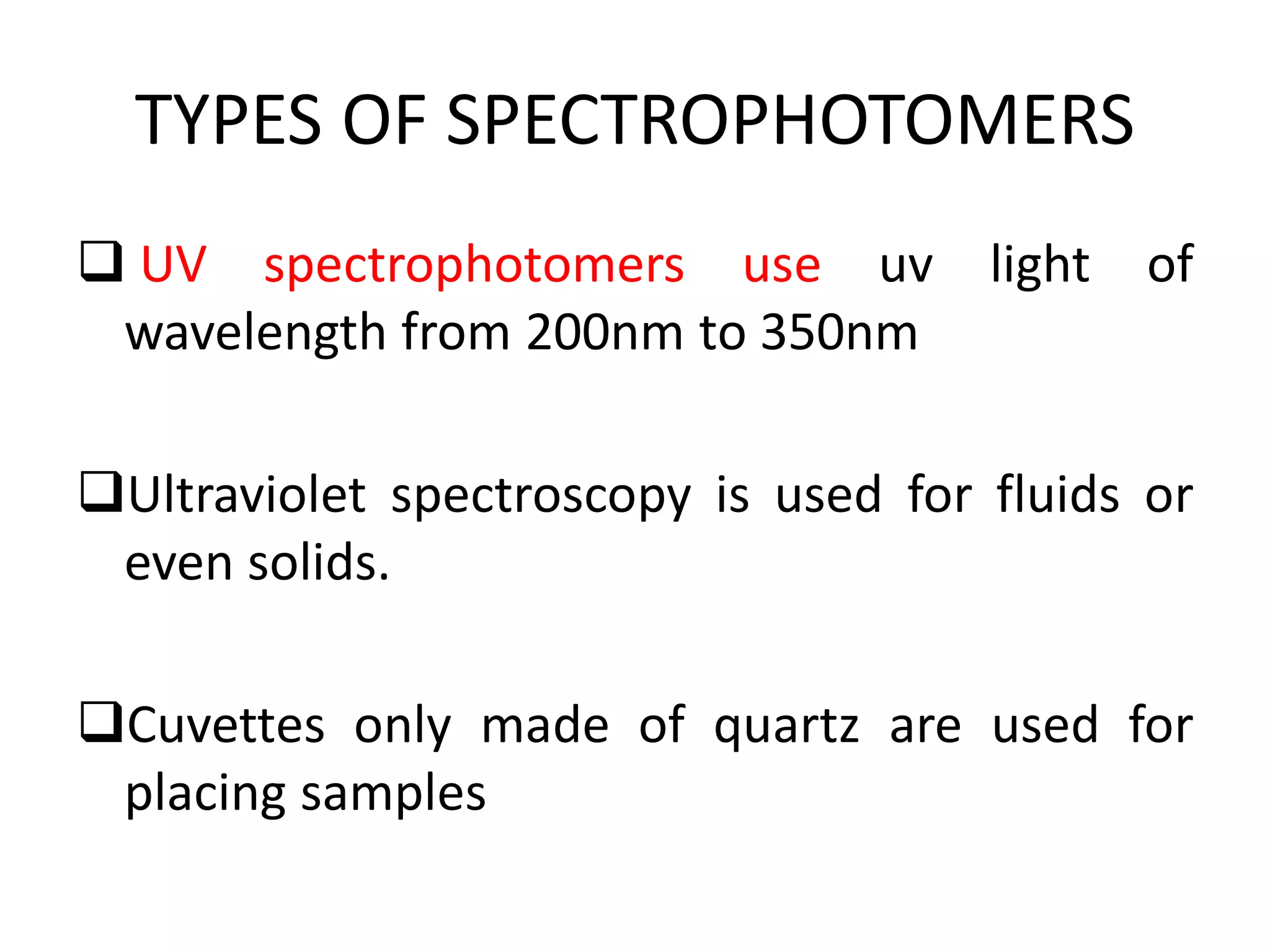 TYPES OF SPECTROPHOTOMERS
 UV spectrophotomers use uv light of
wavelength from 200nm to 350nm
Ultraviolet spectroscopy is used for fluids or
even solids.
Cuvettes only made of quartz are used for
placing samples
 