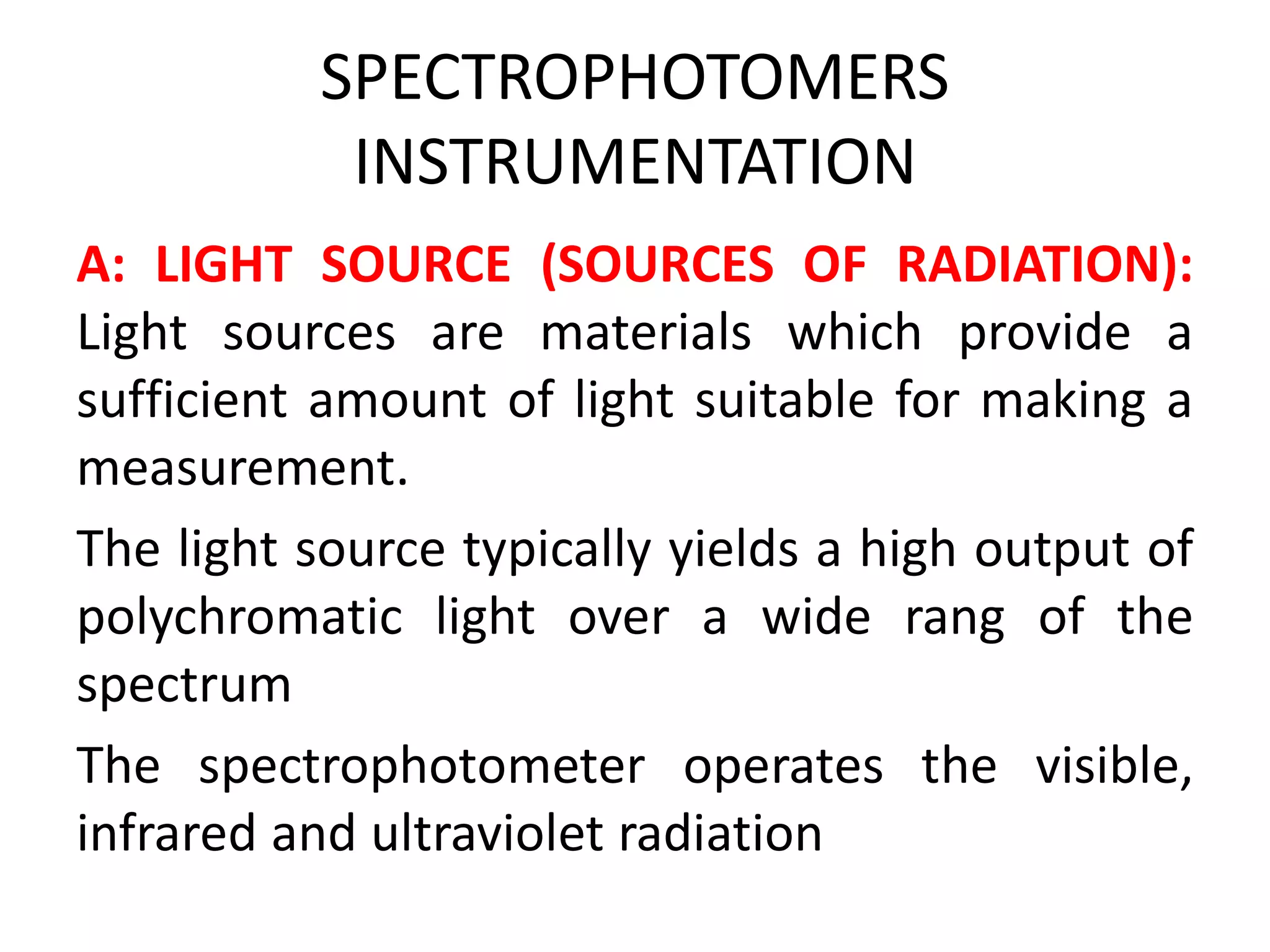 SPECTROPHOTOMERS
INSTRUMENTATION
A: LIGHT SOURCE (SOURCES OF RADIATION):
Light sources are materials which provide a
sufficient amount of light suitable for making a
measurement.
The light source typically yields a high output of
polychromatic light over a wide rang of the
spectrum
The spectrophotometer operates the visible,
infrared and ultraviolet radiation
 
