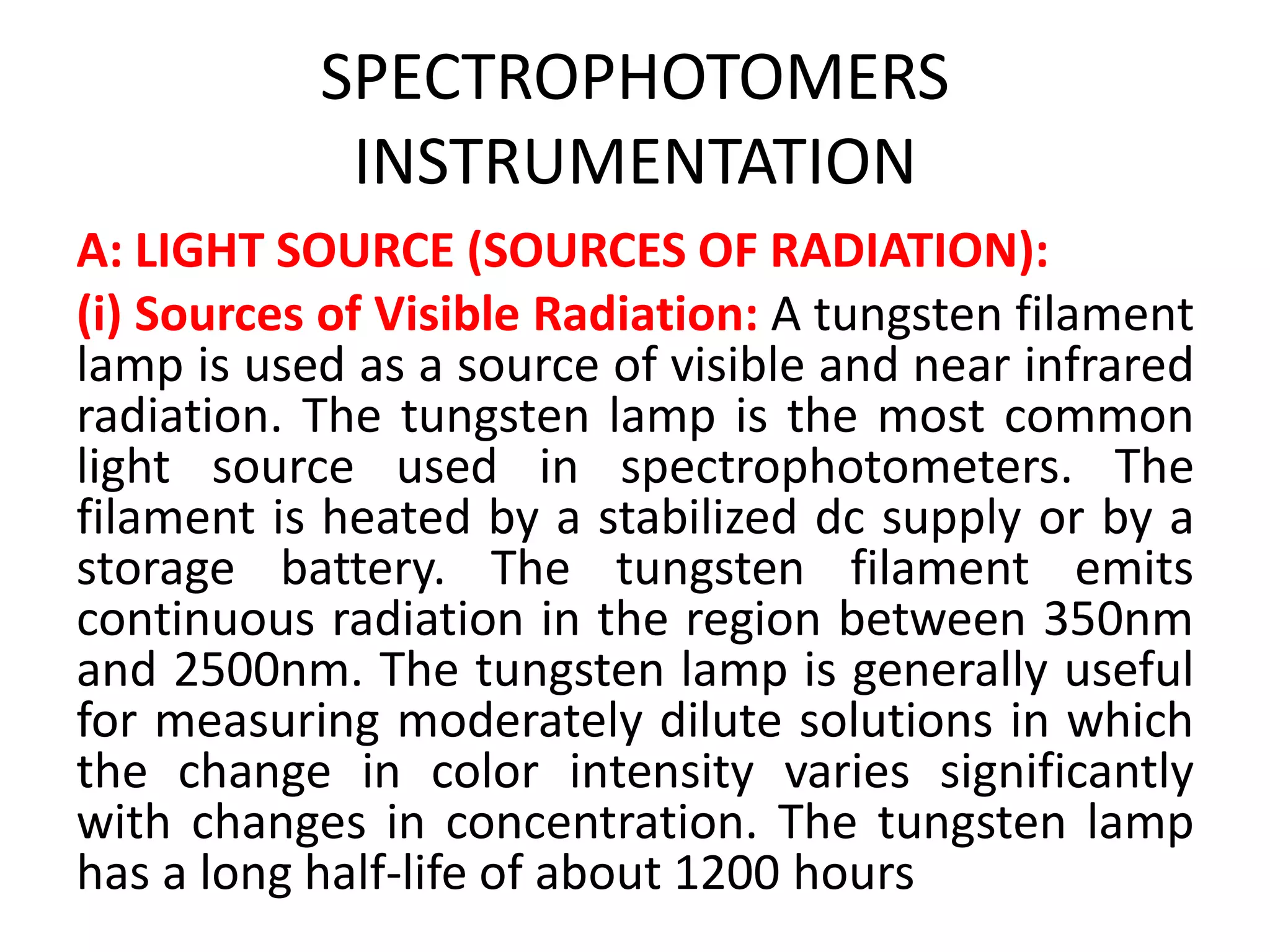 SPECTROPHOTOMERS
INSTRUMENTATION
A: LIGHT SOURCE (SOURCES OF RADIATION):
(i) Sources of Visible Radiation: A tungsten filament
lamp is used as a source of visible and near infrared
radiation. The tungsten lamp is the most common
light source used in spectrophotometers. The
filament is heated by a stabilized dc supply or by a
storage battery. The tungsten filament emits
continuous radiation in the region between 350nm
and 2500nm. The tungsten lamp is generally useful
for measuring moderately dilute solutions in which
the change in color intensity varies significantly
with changes in concentration. The tungsten lamp
has a long half-life of about 1200 hours
 