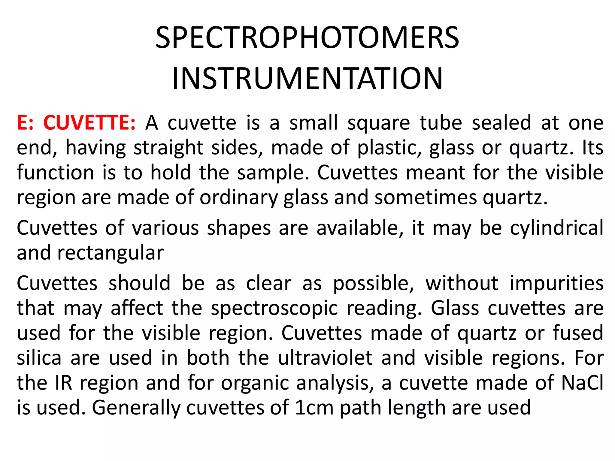 SPECTROPHOTOMERS
INSTRUMENTATION
E: CUVETTE: A cuvette is a small square tube sealed at one
end, having straight sides, made of plastic, glass or quartz. Its
function is to hold the sample. Cuvettes meant for the visible
region are made of ordinary glass and sometimes quartz.
Cuvettes of various shapes are available, it may be cylindrical
and rectangular
Cuvettes should be as clear as possible, without impurities
that may affect the spectroscopic reading. Glass cuvettes are
used for the visible region. Cuvettes made of quartz or fused
silica are used in both the ultraviolet and visible regions. For
the IR region and for organic analysis, a cuvette made of NaCl
is used. Generally cuvettes of 1cm path length are used
 