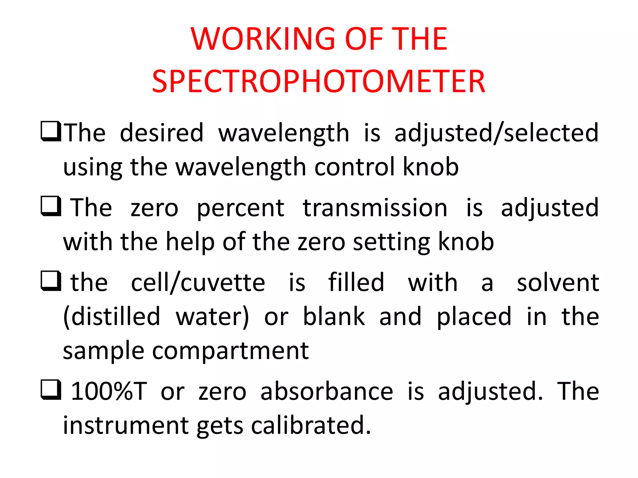WORKING OF THE
SPECTROPHOTOMETER
The desired wavelength is adjusted/selected
using the wavelength control knob
 The zero percent transmission is adjusted
with the help of the zero setting knob
 the cell/cuvette is filled with a solvent
(distilled water) or blank and placed in the
sample compartment
 100%T or zero absorbance is adjusted. The
instrument gets calibrated.
 