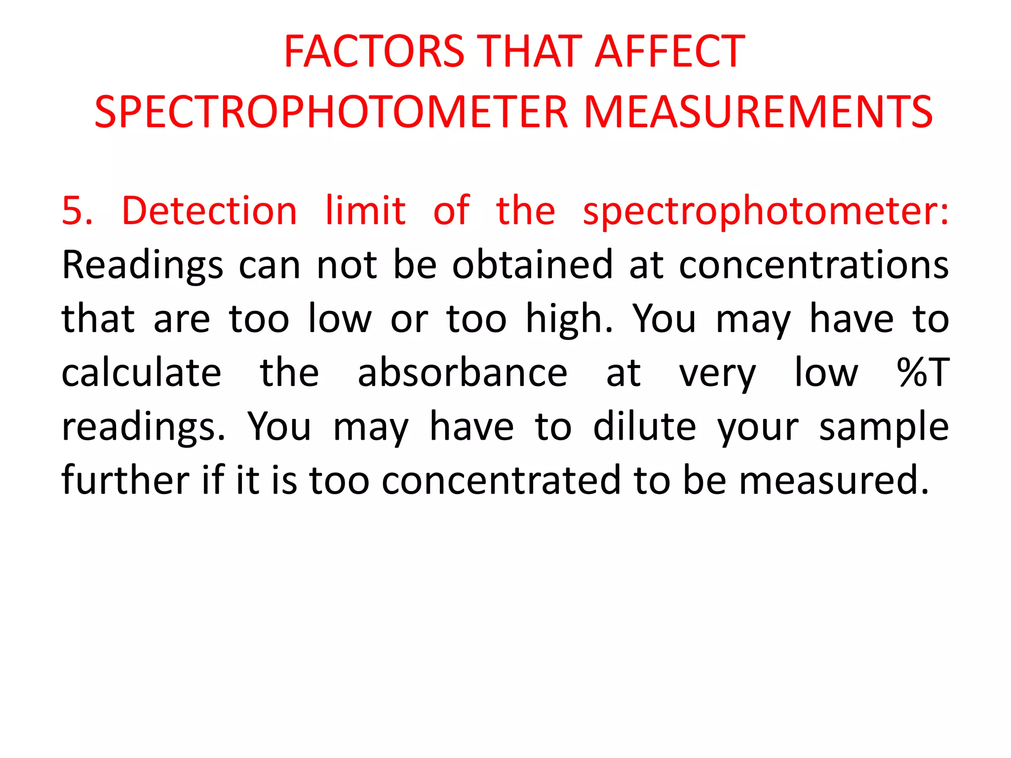 FACTORS THAT AFFECT
SPECTROPHOTOMETER MEASUREMENTS
5. Detection limit of the spectrophotometer:
Readings can not be obtained at concentrations
that are too low or too high. You may have to
calculate the absorbance at very low %T
readings. You may have to dilute your sample
further if it is too concentrated to be measured.
 