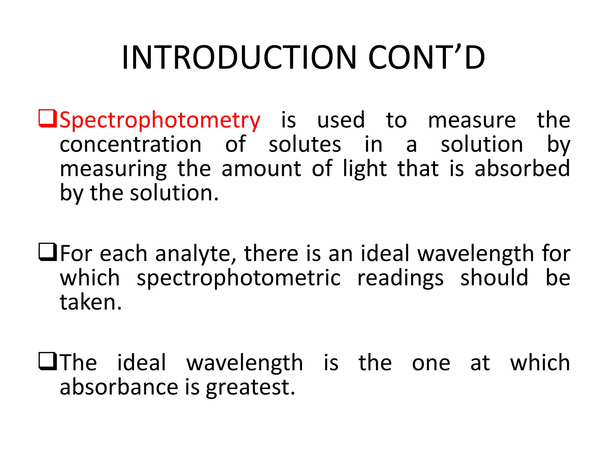 INTRODUCTION CONT’D
Spectrophotometry is used to measure the
concentration of solutes in a solution by
measuring the amount of light that is absorbed
by the solution.
For each analyte, there is an ideal wavelength for
which spectrophotometric readings should be
taken.
The ideal wavelength is the one at which
absorbance is greatest.
 