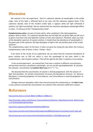 6
Discussion
We noticed in first lab experiment , that If a substance absorbs all wavelengths in the visible
range, none of the light is reflected back to our eyes and the substance appears black. If the
substance absorbs none of the incident visible light, it appears white (all light reflected) or
colorless (all light transmitted). And we noticed that the maximum absorbance wavelength differs
in colors , It’s because of the “Complementary Color”.
Complementary colors are pairs of colors which, when combined in the right proportions,
produce white or black . If a substance absorbs blue and red light, but not green light, we will see it
as green since that is the only light that reaches us from that substance. Therefore, when you look
at the absorption spectrum of a green solution, it should show low absorbance of wavelengths in
the green part of the spectrum but high absorption of light in the red and blue parts of the visible
spectrum .
The complementary colors for the basic 3 colors are given by mixing the two others (for instance,
Complementary color of Green is Blue + Yellow = Red ) .
If we return to the results of our experiment, we can notice that the maximum absorbance of
green solution was at 630 nm, which is near the wavelength of red color, which is the
complementary color of green solution ! That will be right for the other 3 solution or any solution .
In the second experiment , we noticed that if we have a solution in different concentrations
and we know maximum absorbance wavelength , we can use the spectrophotometer & calculate
the unknown concentration by Lambert-Beer Law ( A= Є * L * C ) .
We observed that the concentration of solution is directly proportional with the amount of
light that absorbed , As solution concentration increases, the absorbance increases . It’s because
Absorption is reversely proportion to Transmittance, also Transmittance is reversely proportion to
Concentration .
Biologist measure absorption rather than transmission by this relationship so , the Beer's Law
is very useful to calculate the concentration of a solution if the extinction coefficient is known .
References
http://amrita.vlab.co.in/?sub=2&brch=190&sim=338&cnt=1 .
http://chemwiki.ucdavis.edu/Physical_Chemistry/Kinetics/Reaction_Rates/Experimental_Determinatio
n_of_Kinetcs/Spectrophotometry .
http://omlc.org/spectra/PhotochemCAD/html/030.html .
http://www.columbia.edu/itc/barnard/biology/biobc2004/edit/experiments/Experiment1-Spec.pdf .
http://mason.gmu.edu/~jschorni/chem211lab/Chem%20211-212%20Absorption.pdf .
 