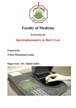 1
Faculty of Medicine
Biochemistry lab
Spectrophotometry & Beer's Law
Prepared By :
Diaa Mohammad Srahin .
Supervisor : Dr. Suheir Jabir .
 
