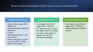 Based on the wavelength of light used it can be classified into:
(A)Visible Spectrometer
• Uses visible range (400 –
700nm) of
electromagnetic radiation
spectrum.
• Visible
spectrophotometers vary
in accuracy.
• Plastic and glass cuvettes
can be used for visible
light spectroscopy.
(B)UV Spectrometer
• Uses light over the UV
range (180 - 400 nm).
• UV spectroscopy is used
for fluids, and even solids.
• Cuvettes, only made of
quartz, are used for
placing the samples.
(C) IR Spectrophotometer
• Uses light over infra red
range (700 -15000) of
electromagnetic radiation
spectra
 