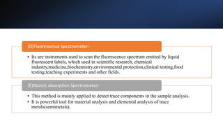 • Its are instruments used to scan the fluorescence spectrum emitted by liquid
fluorescent labels, which used in scientific research, chemical
industry,medicine,biochemistry,environmental protection,clinical testing,food
testing,teaching experiments and other fields.
(D)Fluorescence Spectrometer:-
• This method is mainly applied to detect trace components in the sample analysis.
• It is powerful tool for material analysis and elemental analysis of trace
metals(semimetals).
(E)Atomic absorption Spectrometer:-
 