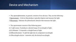 Device and Mechanism
• The spectrophotometer, in general, consists of two devices. They are the following :
1.Spectrometer : A device that produce, typically disperse and measure the light.
2.Photometer : Indicates the photoelectric detector that measures the light.
• The spectrometer consists of the following parts :
(i) Light source :It produces a desired range of wavelength of light.
(ii) Collimator : It transmits a straight beam of light.
(iii)Monochromator : It split the light into its component wavelength.
(iv)Wavelength selector : transmits only the desired wavelength.
 