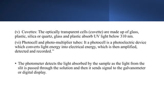 (v) Cuvettes: The optically transparent cells (cuvette) are made up of glass,
plastic, silica or quartz, glass and plastic absorb UV light below 310 nm.
(vi) Photocell and photo-multiplier tubes: It a photocell is a photoelectric device
which converts light energy into electrical energy, which is then amplified,
detected and recorded.’’
• The photometer detects the light absorbed by the sample as the light from the
slit is passed through the solution and then it sends signal to the galvanometer
or digital display.
 