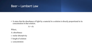 Beer – Lambert Law
• It states that the absorbance of light by a material in a solution is directly proportional to its
concentration in that solution.
A = ϵlc
Where,
A -absorbance
ϵ -molar absorptivity
l -length of solution
c -concentration
 
