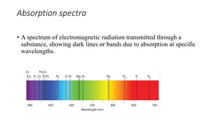 Absorption spectra
• A spectrum of electromagnetic radiation transmitted through a
substance, showing dark lines or bands due to absorption at specific
wavelengths.
 