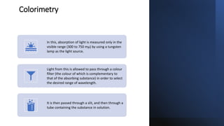 Colorimetry
In this, absorption of light is measured only in the
visible range (300 to 750 mµ) by using a tungsten
lamp as the light source.
Light from this is allowed to pass through a colour
filter (the colour of which is complementary to
that of the absorbing substance) in order to select
the desired range of wavelength.
It is then passed through a slit, and then through a
tube containing the substance in solution.
 