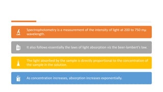Spectrophotometry is a measurement of the intensity of light at 200 to 750 mμ
wavelength.
It also follows essentially the laws of light absorption viz the beer-lambert’s law.
The light absorbed by the sample is directly proportional to the concentration of
the sample in the solution.
As concentration increases, absorption increases exponentially.
 