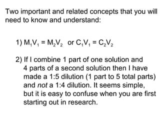 Two important and related concepts that you will 
need to know and understand: 
1) M1V1 = M2V2 or C1V1 = C2V2 
2) If I combine 1 part of one solution and 
4 parts of a second solution then I have 
made a 1:5 dilution (1 part to 5 total parts) 
and not a 1:4 dilution. It seems simple, 
but it is easy to confuse when you are first 
starting out in research. 
 