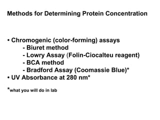 Methods for Determining Protein Concentration 
• Chromogenic (color-forming) assays 
- Biuret method 
- Lowry Assay (Folin-Ciocalteu reagent) 
- BCA method 
- Bradford Assay (Coomassie Blue)* 
• UV Absorbance at 280 nm* 
*what you will do in lab 
 