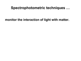 Spectrophotometric techniques … 
monitor the interaction of light with matter. 
 