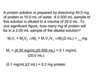 A protein solution is prepared by dissolving 40.0 mg 
of protein in 10.0 mL of water. A 0.500 mL sample of 
this solution is diluted to a volume of 20.0 mL. To 
one significant figure, how many mg of protein will 
be in a 2.00 mL sample of the diluted solution? 
M1V1 = M2V2 Þ M2 = M1V1/V2 Þ M2(2 mL) = __mg 
M2 = (4.00 mg/mL)(0.500 mL) = 0.1 mg/mL 
(20.0 mL) 
(0.1 mg/mL)(2 mL) = 0.2 mg protein 
