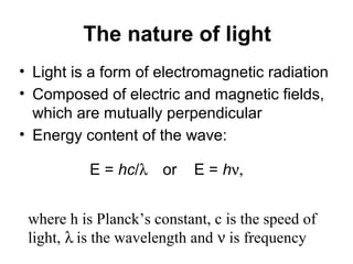 The nature of light 
• Light is a form of electromagnetic radiation 
• Composed of electric and magnetic fields, 
which are mutually perpendicular 
• Energy content of the wave: 
E = hc/l    or E = hn, 
where h is Planck’s constant, c is the speed of 
light, l is the wavelength and n is frequency 
 