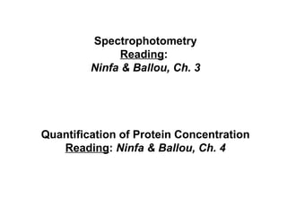 Spectrophotometry 
Reading: 
Ninfa & Ballou, Ch. 3 
Quantification of Protein Concentration 
Reading: Ninfa & Ballou, Ch. 4 
 