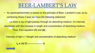 BEER-LAMBERT’S LAW
• As spectrophotometry is based on the principle of Beer- Lambert’s Law, so by
combining these 2 laws we have the following statement
i.e when a ray of light passes through an absorbing medium, it’s intensity
decreases with the increase in length and concentration of absorbing medium.
Thus, from equation (1) and (2)…
Intensity of light ∝ 1/length and concentration of absorbing medium
Io ∝ 1/L*C-------------------- 3
 